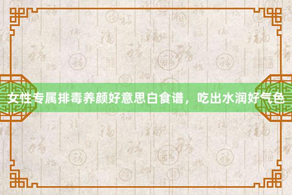 女性专属排毒养颜好意思白食谱，吃出水润好气色