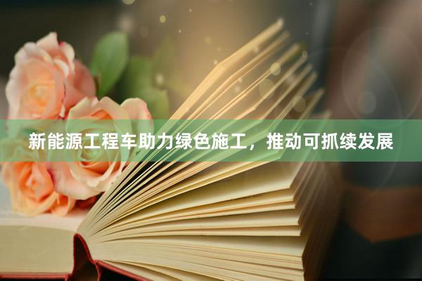 新能源工程车助力绿色施工，推动可抓续发展